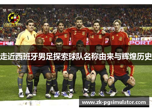 走近西班牙男足探索球队名称由来与辉煌历史 走近西班牙男足探索球队名称由来与辉煌历史