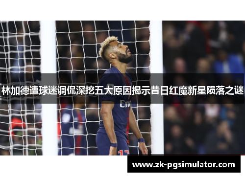 林加德遭球迷调侃深挖五大原因揭示昔日红魔新星陨落之谜 林加德遭球迷调侃深挖五大原因揭示昔日红魔新星陨落之谜