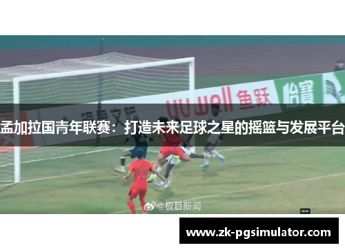 孟加拉国青年联赛：打造未来足球之星的摇篮与发展平台