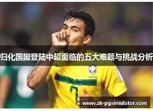 归化国脚登陆中超面临的五大难题与挑战分析