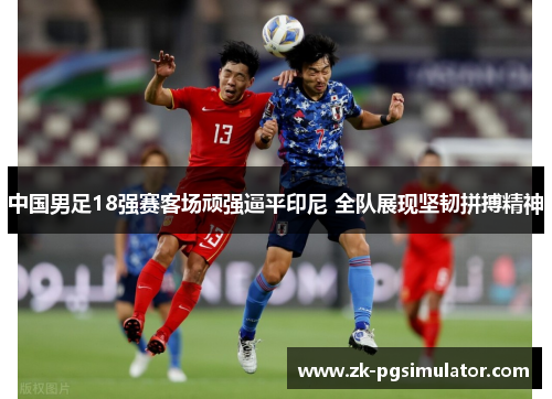 中国男足18强赛客场顽强逼平印尼 全队展现坚韧拼搏精神