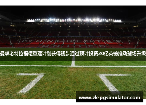 曼联老特拉福德重建计划获得初步通过预计投资20亿英镑推动球场升级