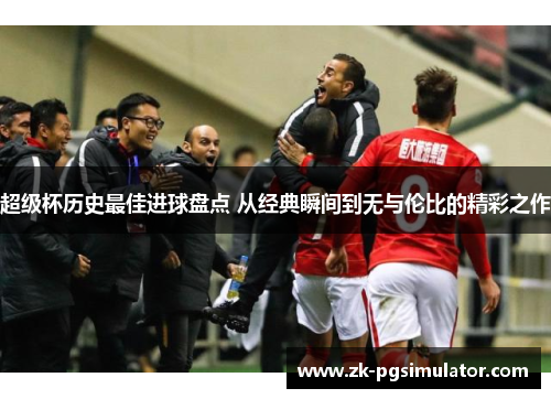 超级杯历史最佳进球盘点 从经典瞬间到无与伦比的精彩之作